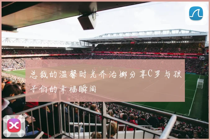 总裁的温馨时光乔治娜分享C罗与孩子们的幸福瞬间