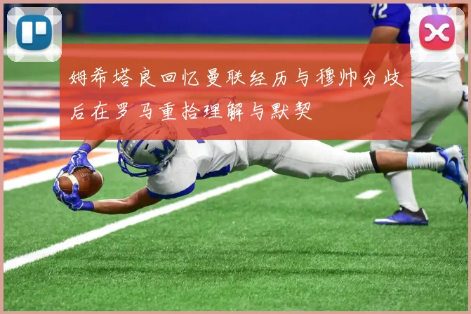 姆希塔良回忆曼联经历与穆帅分歧后在罗马重拾理解与默契