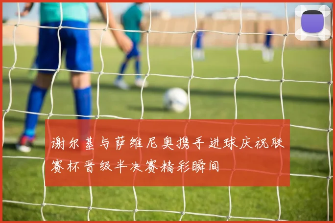 谢尔基与萨维尼奥携手进球庆祝联赛杯晋级半决赛精彩瞬间