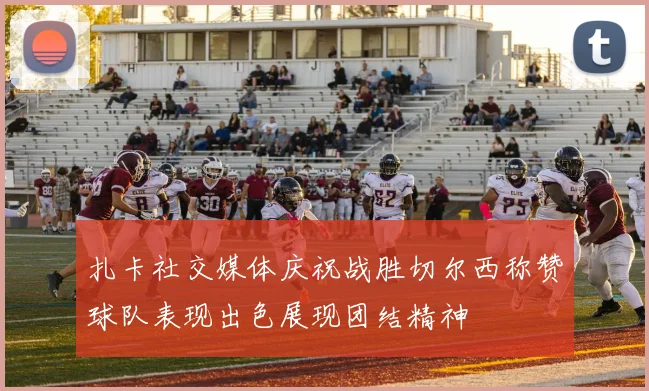 扎卡社交媒体庆祝战胜切尔西称赞球队表现出色展现团结精神