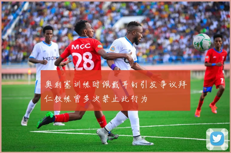 奥利塞训练时佩戴耳钉引发争议拜仁教练曾多次禁止此行为