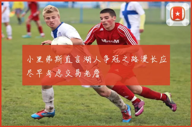 小里弗斯直言湖人争冠之路漫长应尽早考虑交易老詹