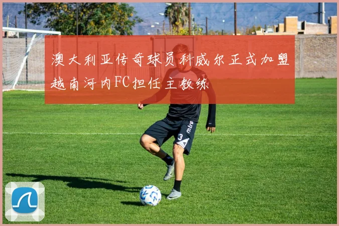 澳大利亚传奇球员科威尔正式加盟越南河内FC担任主教练