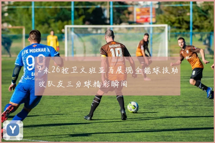 2米26控卫文班亚马展现全能球技助攻队友三分球精彩瞬间