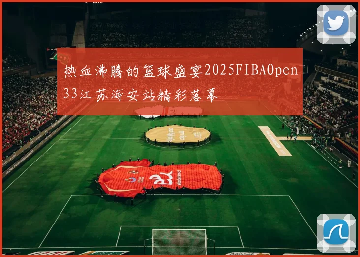 热血沸腾的篮球盛宴2025FIBAOpen33江苏海安站精彩落幕