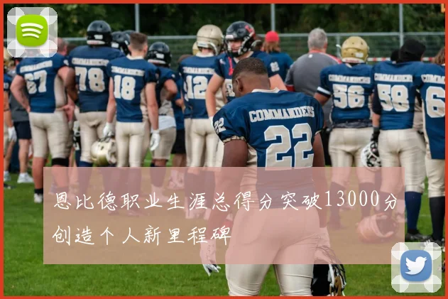 恩比德职业生涯总得分突破13000分创造个人新里程碑