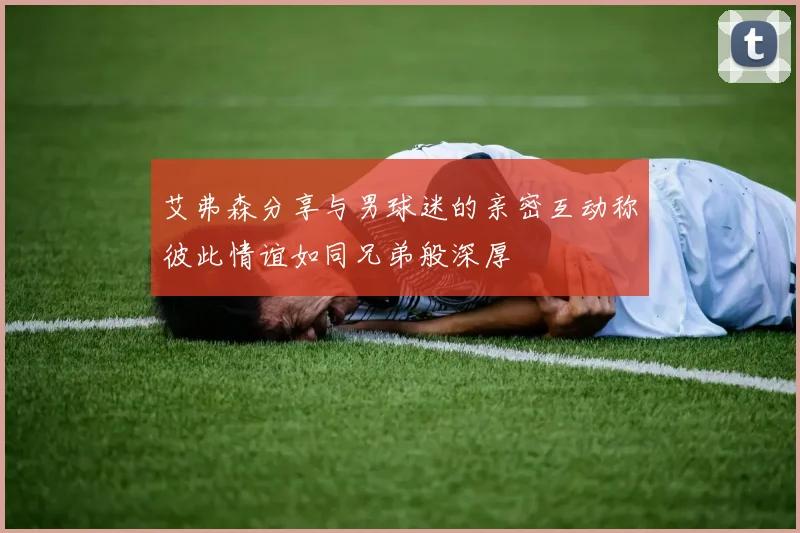 艾弗森分享与男球迷的亲密互动称彼此情谊如同兄弟般深厚