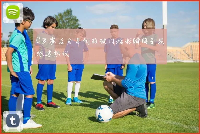 C罗赛后分享倒钩破门精彩瞬间引发球迷热议