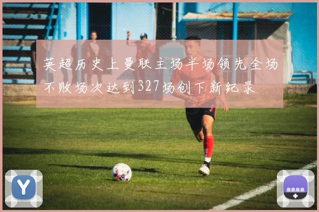 英超历史上曼联主场半场领先全场不败场次达到327场创下新纪录