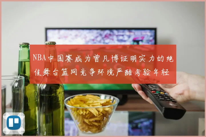 NBA中国赛成为曾凡博证明实力的绝佳舞台篮网竞争环境严酷考验年轻球员