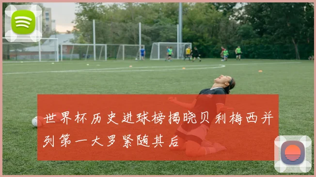 世界杯历史进球榜揭晓贝利梅西并列第一大罗紧随其后