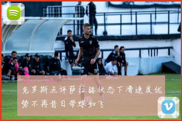 克罗斯点评萨拉赫状态下滑速度优势不再昔日带球如飞