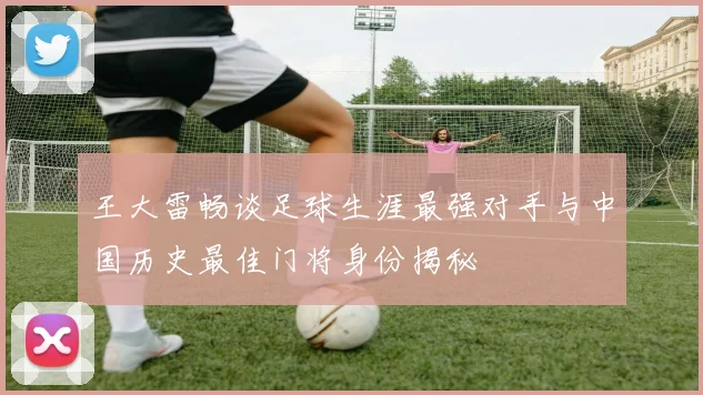 王大雷畅谈足球生涯最强对手与中国历史最佳门将身份揭秘