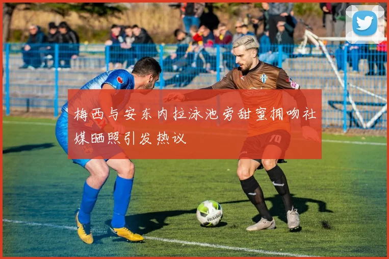 梅西与安东内拉泳池旁甜蜜拥吻社媒晒照引发热议