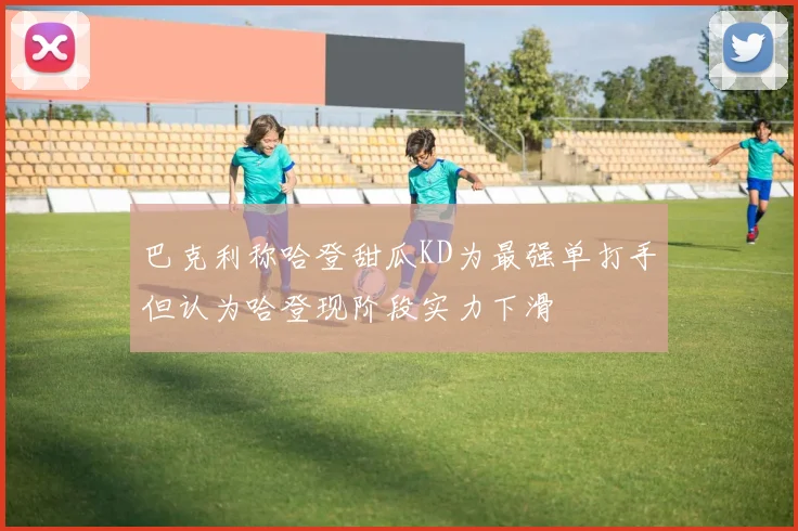 巴克利称哈登甜瓜KD为最强单打手但认为哈登现阶段实力下滑
