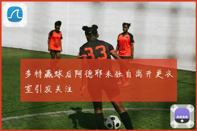 多特赢球后阿德耶米独自离开更衣室引发关注