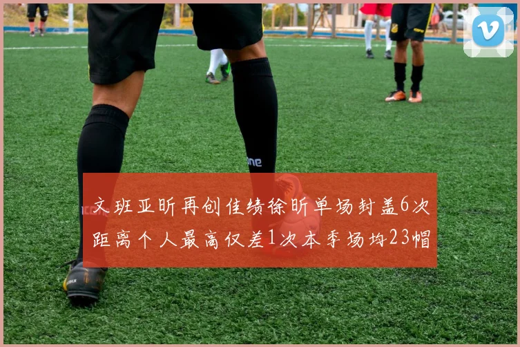 文班亚昕再创佳绩徐昕单场封盖6次距离个人最高仅差1次本季场均23帽领跑联盟