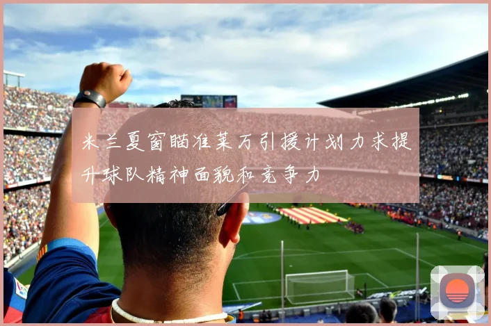 米兰夏窗瞄准莱万引援计划力求提升球队精神面貌和竞争力
