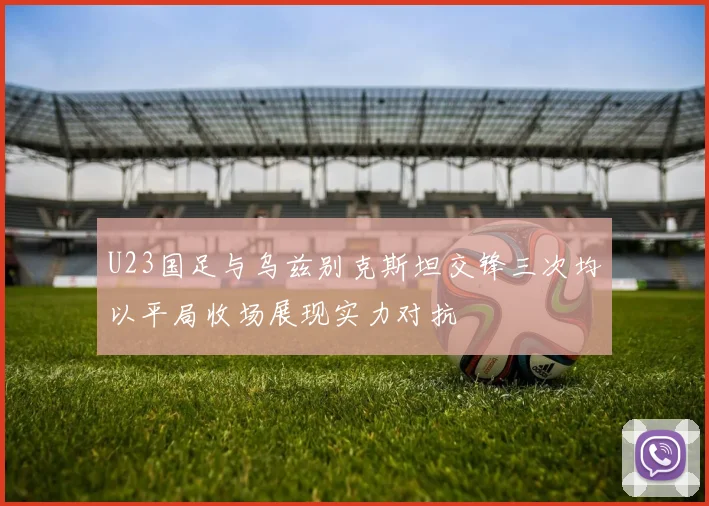 U23国足与乌兹别克斯坦交锋三次均以平局收场展现实力对抗