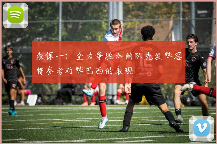 森保一：全力争胜加纳队先发阵容将参考对阵巴西的表现