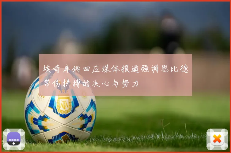 埃奇库姆回应媒体报道强调恩比德带伤拼搏的决心与努力