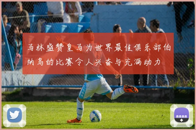 马林盛赞皇马为世界最佳俱乐部伯纳乌的比赛令人兴奋与充满动力