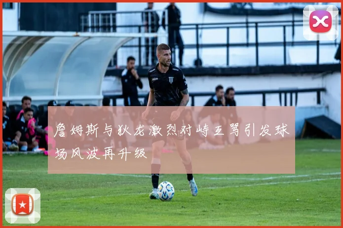 詹姆斯与狄龙激烈对峙互骂引发球场风波再升级