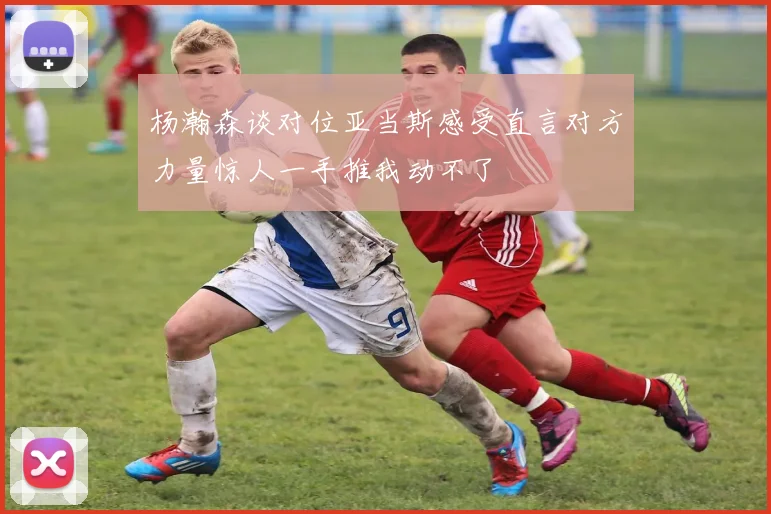 杨瀚森谈对位亚当斯感受直言对方力量惊人一手推我动不了