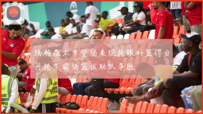 杨瀚森末节登场表现抢眼补篮得分并抢下前场篮板助队争胜