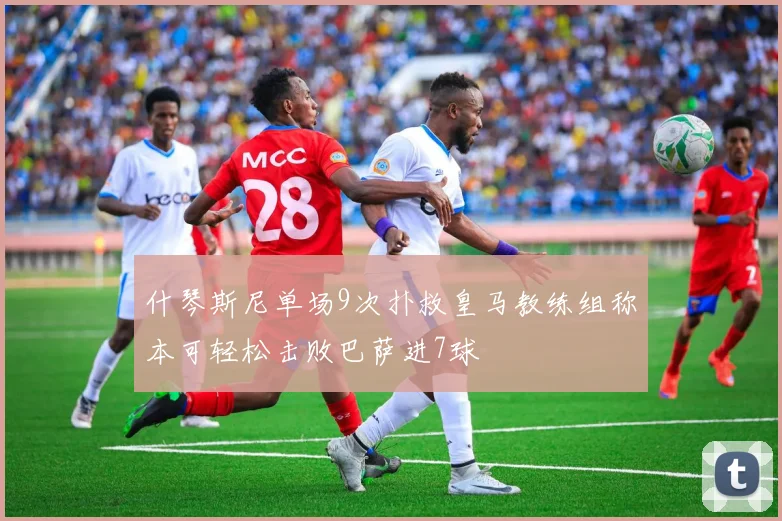 什琴斯尼单场9次扑救皇马教练组称本可轻松击败巴萨进7球