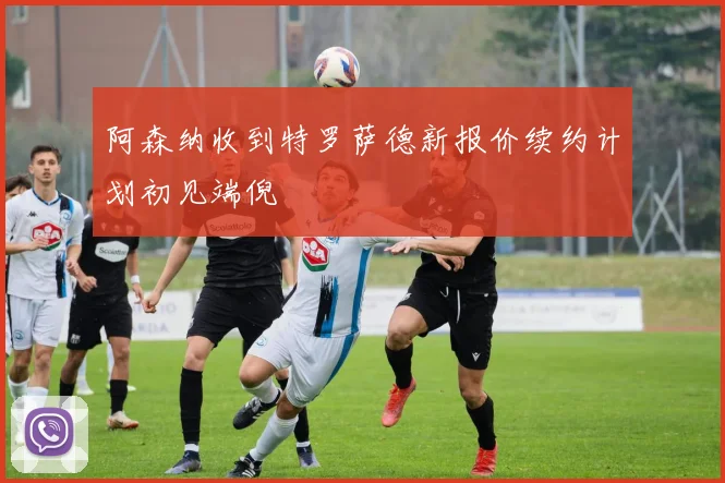 阿森纳收到特罗萨德新报价续约计划初见端倪