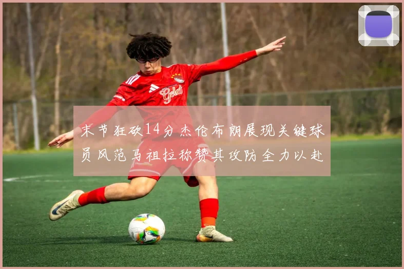 末节狂砍14分杰伦布朗展现关键球员风范马祖拉称赞其攻防全力以赴