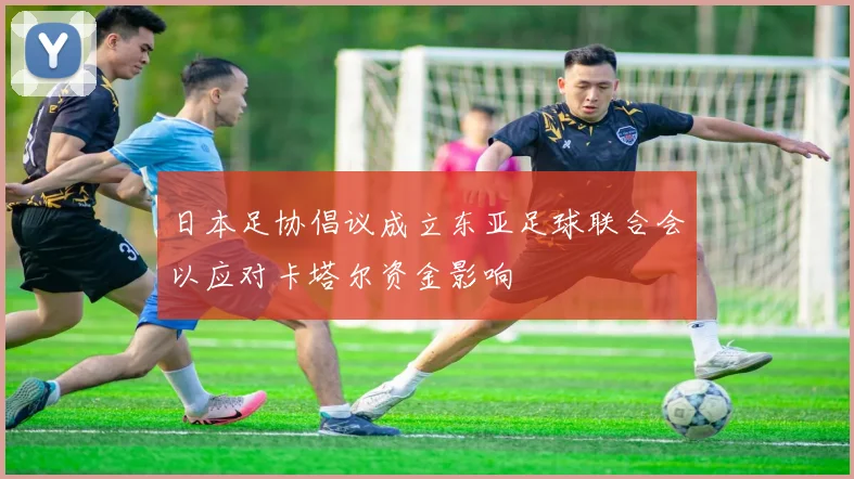 日本足协倡议成立东亚足球联合会以应对卡塔尔资金影响