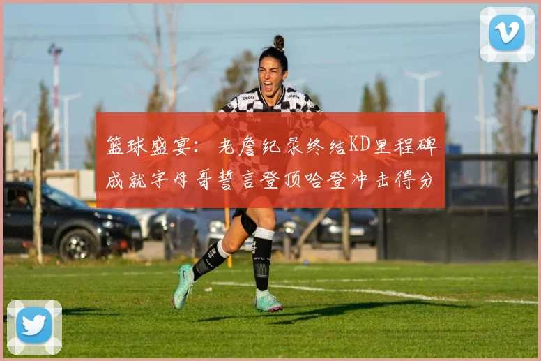 篮球盛宴：老詹纪录终结KD里程碑成就字母哥誓言登顶哈登冲击得分前十