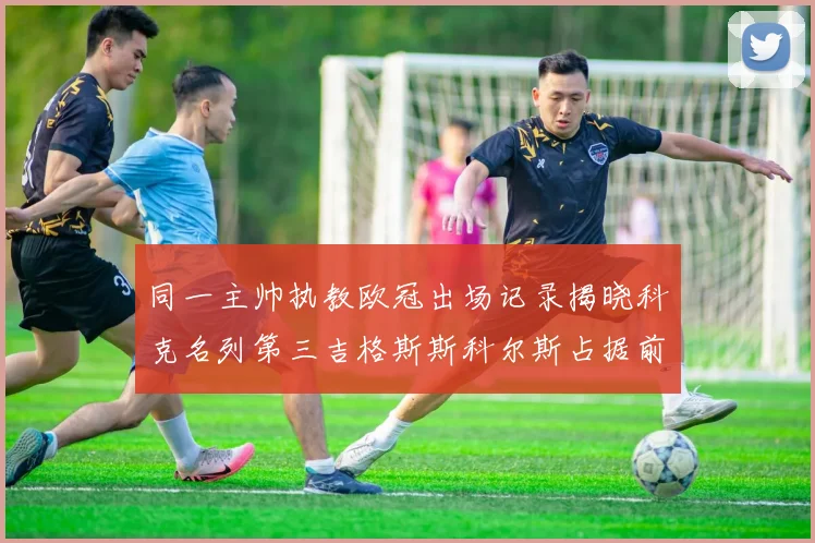 同一主帅执教欧冠出场记录揭晓科克名列第三吉格斯斯科尔斯占据前两位