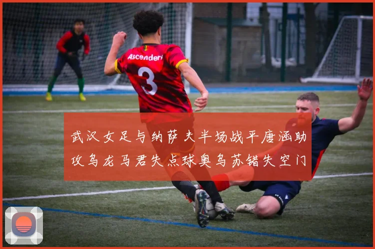 武汉女足与纳萨夫半场战平唐涵助攻乌龙马君失点球奥乌苏错失空门良机